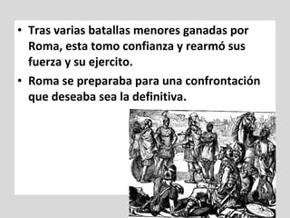 • Tras varias batallas menores ganadas por
  Roma, esta tomo confianza y rearmó sus
  fuerza y su ejercito.
• Roma se preparaba para una confrontación
  que deseaba sea la definitiva.
 