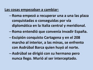 Las cosas empezaban a cambiar:
   – Roma empezó a recuperar una a una las plaza
     conquistadas o conseguidas por vía
     diplomática en la Italia central y meridional.
   – Roma entendió que convenía invadir España.
   – Escipión conquisto Cartagena y en el 208
     marcho al interior, a las minas, se enfrento
     con Asdrúbal Barca quien huyó al norte.
   – Asdrúbal se dirigió con su hermano pero
     nunca llego. Murió al ser interceptado.
 