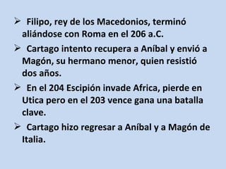  Filipo, rey de los Macedonios, terminó
 aliándose con Roma en el 206 a.C.
 Cartago intento recupera a Aníbal y envió a
 Magón, su hermano menor, quien resistió
 dos años.
 En el 204 Escipión invade Africa, pierde en
 Utica pero en el 203 vence gana una batalla
 clave.
 Cartago hizo regresar a Aníbal y a Magón de
 Italia.
 