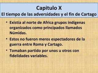 Capitulo X
El tiempo de las adversidades y el fin de Cartago
  • Existía al norte de Africa grupos indígenas
    organizados como principados llamados
    Númidas.
  • Estos no fueron meros espectadores de la
    guerra entre Roma y Cartago.
  • Tomaban partido por unos u otros con
    fidelidades variables.
 