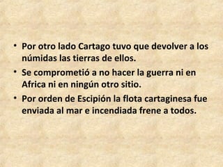 • Por otro lado Cartago tuvo que devolver a los
  númidas las tierras de ellos.
• Se comprometió a no hacer la guerra ni en
  Africa ni en ningún otro sitio.
• Por orden de Escipión la flota cartaginesa fue
  enviada al mar e incendiada frene a todos.
 