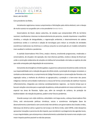 Brasil, abril de 2021
Caro presidente Joe Biden,
Inicialmente registramos nossos cumprimentos e felicitações pela vitória eleitoral, com o desejo
de muito sucesso na sua gestão com a vice-presidente Kamala Harris.
Governadores do Brasil, abaixo subscritos, de estados que compreendem 87% do território
nacional, manifestamos interesse no desenvolvimento de parcerias, visando impulsionar o equilíbrio
climático, a redução de desigualdades, a regeneração ambiental, o desenvolvimento de cadeias
econômicas verdes e o estímulo à adoção de tecnologias para reduzir as emissões de atividades
econômicas tradicionais nas Américas e o esforço conjunto na construção de um modelo civilizatório
mais saudável e resiliente a pandemias.
A coalizão Governadores Pelo Clima, ampla e diversa, envolvendo progressistas, moderados e
conservadores, de situação e de oposição, dos mais diversos partidos, sinaliza o desejo do Brasil por
união e construção colaborativa de soluções em defesa da humanidade e de todas as espécies de vida
que estão ameaçadas pela degradação de ecossistemas.
Conscientes da emergência climática global, os governos subnacionais brasileiros estão cientes da
sua responsabilidade com a redução dos gases de efeito estufa; a promoção de energias renováveis; o
combate ao desmatamento; o cumprimento do Código Florestal para a conservação das florestas e da
vegetação nativa; a melhoria da eficiência na agropecuária; a proteção e o bem-estar dos povos
indígenas e demais comunidades tradicionais e a busca de formas consorciadas de viabilizar massivos
reflorestamentos, integrados aos sistemas sociobioprodutivos regionais, ao mesmo tempo que se
buscam soluções concretas para a superação da pobreza, ainda prevalente em nosso continente, e em
especial nas áreas de florestas. Ações que, além da remoção de carbono, da proteção da
biodiversidade e da redução da pobreza, podem evitar futuras pandemias.
Visando avançar com visão sistêmica, velocidade e em larga escala, a aliança Governadores Pelo
Clima, está estruturando políticas climáticas, sociais e econômicas interligadas (base do
desenvolvimento sustentável) e vem construindo intercâmbios com governadores dos Estados Unidos,
lideranças da América Latina e governos da Europa e do Reino Unido, sede COP26, onde desejamos
apresentar inovações e parcerias de alto impacto, que considerem o protagonismo das agendas locais,
e suas singularidades, para alcançarmos o desenvolvimento sustentável da maneira mais ampla e com
maior impacto positivo possível na vida das pessoas.
 