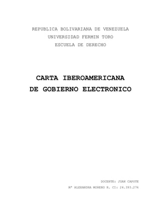 REPUBLICA BOLIVARIANA DE VENEZUELA
UNIVERSIDAD FERMIN TORO
ESCUELA DE DERECHO
CARTA IBEROAMERICANA
DE GOBIERNO ELECTRONICO
DOCENTE: JUAN CAPOTE
Mª ALEXANDRA MORENO R. CI: 24.393.276
 