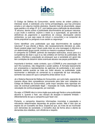 O Código de Defesa do Consumidor, sendo norma de ordem pública e
interesse social, é sobretudo uma norma principiológica, que traz princípios
amplos e em alguma medida abstratos. Quando trata de abusividade, segue
esse padrão e no artigo 37, § 2o, com balizas para a definição de abusividade:
“É abusiva, dentre outras a publicidade discriminatória de qualquer natureza,
a que incite à violência, explore o medo ou a superstição, se aproveite da
deficiência de julgamento e experiência da criança, desrespeita valores
ambientais, ou que seja capaz de induzir o consumidor a se comportar de
forma prejudicial ou perigosa à sua saúde ou segurança.”
Como identificar uma publicidade que seja discriminatória de qualquer
natureza? O que ofende a Maria, não necessariamente ofenderá ao João.
Quem poderá julgar isso? Quem pode dizer se uma mensagem é ofensiva a
um determinado grupo social, minoria ou mesmo a qualquer indivíduo?
A campanha do CONAR, partindo de exemplos esdrúxulos, avoca para si a
competência de dizer o que é ou não antiético em termos de publicidade. De
quebra, infantiliza a população ao pressupor que a sociedade em geral não
tem condições de discernir sobre eventuais abusos nas peças publicitárias.
Importante é lembrar, neste contexto, que o CONAR é uma associação civil
sem fins lucrativos, não integrando o poder público. É formada basicamente
por empresários e representantes de agências de publicidade e tem poder
bastante restrito quando se trata em coibir abusos na publicidade: pode
recomendar a alteração do comercial ou a suspensão de sua veiculação,
somente nos casos em que a campanha ainda estiver no ar.
Já o Sistema Nacional de Defesa do Consumidor, por outro lado, operando de
maneira difusa (tem competência concorrente para lidar com violações ao
Código de Defesa do Consumidor), pode impor sanções mais rigorosas em
caso de eventual publicidade ilegal – imposição de multa, determinação de
veiculação de contra-propaganda, por exemplo.
Ou seja, o CONAR não é o único órgão que pode agir frente a uma publicidade
abusiva e, quando o fizer, seu escopo de atuação é bastante limitado –
diferentemente do que a campanha quer fazer crer.
Portanto, a campanha dissemina informações incorretas à população e
ridiculariza determinadas demandas de grupos sociais. Não é isso que se
espera de um Conselho de Ética. Espera-se que, ao invés de se incomodar
com demandas da sociedade, o Conselho atue de forma ativa e atenta às
demandas dos cidadãos, com eficiência e respeito.
 