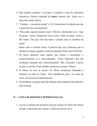 4. Mas também conhecia o seu labor, o trabalho à custa de sofrimento
(exaustivo). Palavra originada de koptos lamento, dor. Assim era o
labor dos crentes efésios.
5. “Conheço ...a tua perseverança” (v.2). Característica de alguém que não
é demovido dos seus propósitos.
6. “Não podes suportar homens maus”. Devido o destinatário ser o “anjo
da igreja”, muitos interpretam como sendo o líder da igreja. Assim a
BV traduz: “Sei que você não tolera o pecado entre os membros da
igreja”
Quem eram os homens maus? É possível que seja a liderança que se
instalara na igreja, segundo o temor do apóstolo Paulo (Atos 20.29,30).
7. Os falsos apóstolos eram aqueles que faziam a autoeleição, o
autoinvestimento ou a auto-ordenação. Eram “apóstolos” que não
receberam chamado nem comissionamento. Mas, colocados à prova,
levados a concílio, foram achados mentirosos (pseudes=falsos).
8. O clímax da nota de louvor. Os efésios mostravam fidelidade à
doutrina, ao nome de Cristo. Eles trabalhavam pelo e no nome de
Jesus, sem esmorecer (desanimarem).
9. Os problemas na igreja atual não diferem muito daqueles dos primeiros
dias da igreja.
II – A NOTA DE REPÚDIO E REPREENSÃO (2.4)
1. Louvar as atitudes dos primeiros dias dos crentes em Éfeso não deixou
de lado a repreensão que a igreja e o líder precisavam ouvir.
2
 