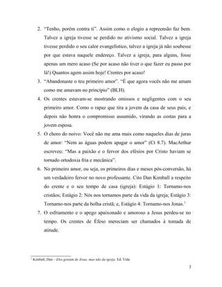 2. “Tenho, porém contra ti”. Assim como o elogio a repreensão faz bem.
Talvez a igreja tivesse se perdido no ativismo social. Talvez a igreja
tivesse perdido o seu calor evangelístico, talvez a igreja já não soubesse
por que estava naquele endereço. Talvez a igreja, para alguns, fosse
apenas um mero acaso (Se por acaso não tiver o que fazer eu passo por
lá!) Quantos agem assim hoje! Crentes por acaso!
3. “Abandonaste o teu primeiro amor”. “É que agora vocês não me amam
como me amavam no princípio” (BLH).
4. Os crentes estavam-se mostrando omissos e negligentes com o seu
primeiro amor. Como o rapaz que tira a jovem da casa de seus pais, e
depois não honra o compromisso assumido, virando as costas para a
jovem esposa.
5. O choro do noivo: Você não me ama mais como naqueles dias de juras
de amor: “Nem as águas podem apagar o amor” (Ct 8.7). MacArthur
escreveu: “Mas a paixão e o fervor dos efésios por Cristo haviam se
tornado ortodoxia fria e mecânica”.
6. No primeiro amor, ou seja, os primeiros dias e meses pós-conversão, há
um verdadeiro fervor no novo professante. Cito Dan Kimball a respeito
do crente e o seu tempo de casa (igreja): Estágio 1: Tornamo-nos
cristãos; Estágio 2: Nós nos tornamos parte da vida da igreja; Estágio 3:
Tornamo-nos parte da bolha cristã; e, Estágio 4: Tornamo-nos Jonas.3
7. O esfriamento e o apego apaixonado e amoroso a Jesus perdeu-se no
tempo. Os crentes de Éfeso mereciam ser chamados à tomada de
atitude.
3
Kimball, Dan – Eles gostam de Jesus, mas não da igreja. Ed. Vida
3
 