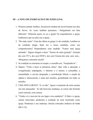 III – A NOTA DE EXORTAÇÃO E DE JUÍZO (2.5-6)
1. Primeira atitude: lembrar. Era preciso lembrar do envolvimento nos dias
de fervor. Às vezes também pensamos: “Antigamente era bem
diferente”. Diferente quem, eu ou a igreja? Se respondermos a igreja,
lembremos que eu (nós) sou a igreja.
2. “De onde caíste”. Uma das idéias no grego é a de condição. Lembrar-se
da condição antiga. Qual era a nossa condição, como nos
comportávamos? Respondemos com saudade: “Fomos uma igreja
animada”. Alguns chegam a dizer: “Somos de outra geração”. Geração
dos sem TV’s, dos sem DVD’s, dos sem Cinema dos sem, sem, sem...
Abraçamos o presente século?
3. Se condição ou momento no tempo, o conselho era: “Arrepende-te”.
4. Depois: “Volta a fazer as primeiras obras”. Que volte a adoração, a
evangelização empolgante, o batismo e o ensino; a comunhão, a
mutualidade, o serviço despojado, a contribuição liberal, a oração de
súplica e intercessória, o amor por missões, gerundiando em todos os
sentidos.
5. UMA NOTA GRAVE: “E, se não”. Agora o remetente da carta assume
um tom ameaçador. Se não houvesse mudança, as coisas não ficariam
como estavam, com certeza.
6. “Venho a ti e moverei do seu lugar o teu candeeiro”. O líder e a igreja,
seriam removidos, perderiam a condição de estar localizado como
igreja. Perderiam o seu endereço. Seriam colocados embaixo do balde
(Mt 5.15).
4
 