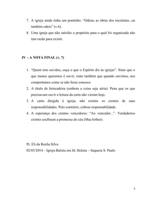 7. A igreja ainda tinha um pontinho: “Odeias as obras dos nicolaítas...eu
também odeio” (v.6).
8. Uma igreja que não satisfaz o propósito para o qual foi organizada não
tem razão para existir.
IV – A NOTA FINAL (v. 7)
1. “Quem tem ouvidos, ouça o que o Espírito diz às igrejas”. Sinto que o
que menos queremos é ouvir; sinto também que quando ouvimos, nos
comportamos como se não fosse conosco.
2. A título de brincadeira (embora a coisa seja séria): Pena que os que
precisavam ouvir a leitura da carta não vieram hoje.
3. A carta dirigida à igreja, não eximiu os crentes de suas
responsabilidades. Pelo contrário, cobrou responsabilidade.
4. A esperança dos crentes vencedores: “Ao vencedor...”. Verdadeiros
crentes usufruem a promessa do céu (MacArthur).
Pr. Eli da Rocha Silva
02/03/2014 – Igreja Batista em Jd. Helena – Itaquera S. Paulo
5
 
