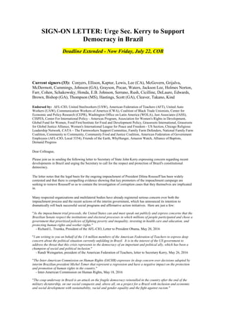 SIGN-ON LETTER: Urge Sec. Kerry to Support
Democracy in Brazil
Deadline Extended - Now Friday, July 22, COB
Current signers (33): Conyers, Ellison, Kaptur, Lewis, Lee (CA), McGovern, Grijalva,
McDermott, Cummings, Johnson (GA), Grayson, Pocan, Waters, Jackson Lee, Holmes Norton,
Farr, Cohen, Schakowsky, Honda, E.B. Johnson, Serrano, Rush, Cicilline, DeLauro, Edwards,
Brown, Bishop (GA), Thompson (MS), Hastings, Scott (GA), Cleaver, Takano, Kind
Endorsed by: AFL-CIO, United Steelworkers (USW), American Federation of Teachers (AFT), United Auto
Workers (UAW), Communication Workers of America (CWA), Coalition of Black Trade Unionists, Center for
Economic and Policy Research (CEPR), Washington Office on Latin America (WOLA), Just Associates (JASS),
CISPES, Center For International Policy - Americas Program, Association for Women's Rights in Development,
Global Fund for Women, Food First/Institute for Food and Development Policy, Grassroots International, Grassroots
for Global Justice Alliance, Women's International League for Peace and Freedom - US Section, Chicago Religious
Leadership Network, CATA – The Farmworkers Support Committee, Family Farm Defenders, National Family Farm
Coalition, Community to Community, Community Food and Justice Coalition, American Federation of Government
Employees (AFL-CIO, Local 3354), Friends of the Earth, WhyHunger, Amazon Watch, Alliance of Baptists,
Demand Progress
Dear Colleague,
Please join us in sending the following letter to Secretary of State John Kerry expressing concern regarding recent
developments in Brazil and urging the Secretary to call for the respect and protection of Brazil's constitutional
democracy.
The letter notes that the legal basis for the ongoing impeachment of President Dilma Rousseff has been widely
contested and that there is compelling evidence showing that key promoters of the impeachment campaign are
seeking to remove Rousseff so as to contain the investigation of corruption cases that they themselves are implicated
in.
Many respected organizations and multilateral bodies have already registered serious concern over both the
impeachment process and the recent actions of the interim government, which has announced its intention to
dramatically roll back successful social programs and affirmative action initiatives. Here are just a few:
"As the impeachment trial proceeds, the United States can and must speak out publicly and express concerns that the
Brazilian Senate respect the institutions and electoral processes in which millions of people participated and chose a
government that prioritized policies of fighting poverty and inequality, investing in health care and education, and
protecting human rights and worker rights."
- Richard L. Trumka, President of the AFL-CIO, Letter to President Obama, May 20, 2016
"I am writing to you on behalf of the 1.6 million members of the American Federation of Teachers to express deep
concern about the political situation currently unfolding in Brazil. It is in the interest of the US government to
address the threat that this crisis represents to the democracy of an important and political ally, which has been a
champion of social and political inclusion."
- Randi Weingarten, president of the American Federation of Teachers, letter to Secretary Kerry, May 26, 2016
"The Inter-American Commission on Human Rights (IACHR) expresses its deep concern over decisions adopted by
interim Brazilian president Michel Temer that represent a regression and have a negative impact on the protection
and promotion of human rights in the country."
- Inter-American Commission on Human Rights, May 18, 2016
"The coup underway in Brazil is an attack on the fragile democracy reinstalled in the country after the end of the
military dictatorship, on our social conquests and, above all, on a project for a Brazil with inclusion and economic
and social development with sustainability, racial and gender equality and the fight against racism."
 
