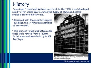 History
*Aluminum framed wall systems date back to the 1930's, and developed
rapidly after World War II when the supply of aluminum became
available for non-military use.
*Compared with these early European
buildings, the 1st American examples
of curtain wall.
*This protective wall was often called a stockade or a curtain wall and
these walls ranged from 6 -20mm
in thickness and were built up to 45
feet high.
http://www.arct.cam.ac.uk
 