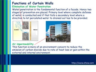 Functions of Curtain Walls
Elimination of Water Penetration
Water penetration is the fundamental function of a facade. Hence two
stages of prevention are placed. Primary level where complete defense
of water is conducted and if that fails a secondary level where a
direction to let percolated water to drained out has to be provided.
Air impermeability
This function is more of an environment concern to reduce the
emission of carbon dioxide due to rate of heat loss or gain within the
external and internal environment.
http://www.ehow.com
 
