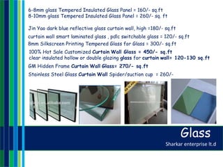 Sharkar enterprise lt.d
curtain wall smart laminated glass , pdlc switchable glass = 120/- sq.ft
8mm Silkscreen Printing Tempered Glass for Glass = 300/- sq.ft
Jin Yao dark blue reflective glass curtain wall, high =180/- sq.ft
6-8mm glass Tempered Insulated Glass Panel = 160/- sq.ft
8-10mm glass Tempered Insulated Glass Panel = 260/- sq. ft
100% Hot Sale Customized Curtain Wall Glass = 450/- sq.ft
clear insulated hollow or double glazing glass for curtain wall= 120-130 sq.ft
GM Hidden Frame Curtain Wall Glass= 270/- sq.ft
Stainless Steel Glass Curtain Wall Spider/suction cup = 260/-
Glass
 