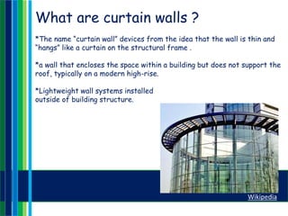 What are curtain walls ?
*The name “curtain wall” devices from the idea that the wall is thin and
“hangs” like a curtain on the structural frame .
*a wall that encloses the space within a building but does not support the
roof, typically on a modern high-rise.
*Lightweight wall systems installed
outside of building structure.
Wikipedia
 