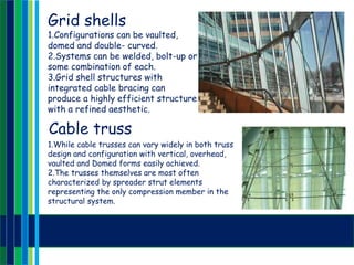 Grid shells
1.Configurations can be vaulted,
domed and double- curved.
2.Systems can be welded, bolt-up or
some combination of each.
3.Grid shell structures with
integrated cable bracing can
produce a highly efficient structure
with a refined aesthetic.
Cable truss
1.While cable trusses can vary widely in both truss
design and configuration with vertical, overhead,
vaulted and Domed forms easily achieved.
2.The trusses themselves are most often
characterized by spreader strut elements
representing the only compression member in the
structural system.
 