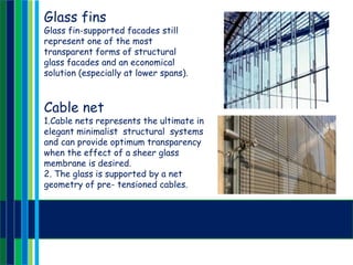 Glass fins
Glass fin-supported facades still
represent one of the most
transparent forms of structural
glass facades and an economical
solution (especially at lower spans).
Cable net
1.Cable nets represents the ultimate in
elegant minimalist structural systems
and can provide optimum transparency
when the effect of a sheer glass
membrane is desired.
2. The glass is supported by a net
geometry of pre- tensioned cables.
 