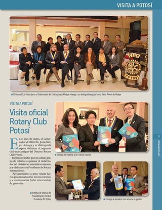 11
CartaMensual
PHASELLUS
11
CartaMensual
LLUSVISITA A POTOSÍ
11
CartaMensual
VISITAAPOTOSÍ
n Entrega de material a los nuevos rotarios
n Entrega de Manual de
Procedimiento 2013 al
Presidente RC Potosí n Entrega de banderín con lema de la gestión
n Entrega de material a los nuevos rotarios
Entrega de banderín con lema de la gestión
n El Rotary Club Potosí junto al Gobernador del Distrito, Jesús MelgarArteaga y su distinguida esposa Maria Elena Rivero de Melgar
Visitaoﬁcial
RotaryClub
Potosí
E
n el mes de mayo, el Gober-
nador del Distrito, Jesús Mel-
gar Arteaga y su distinguida
esposa visitaron al segundo
club más antiguo del Distrito. Rotary
Club Potosí.
Fueron recibidos por un cálido gru-
po de rotarios a quienes el Goberna-
dor del Distrito les extendió su mensa-
je y el de nuestro Presidente de Rotary
International.
Aprovechando la gran velada fue-
ron posesionados tres nuevos rotarios
y a continuación hubo intercambio
de presentes.
 