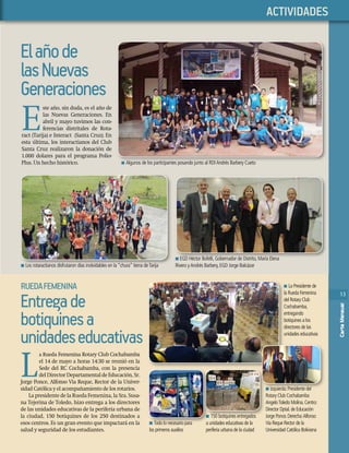 13
CartaMensual
13
CartaMensual
PHASELLUS
Elañode
lasNuevas
Generaciones
E
ste año, sin duda, es el año de
las Nuevas Generaciones. En
abril y mayo tuvimos las con-
ferencias distritales de Rota-
ract (Tarija) e Interact (Santa Cruz). En
esta última, los interactianos del Club
Santa Cruz realizaron la donación de
1.000 dolares para el programa Polio-
Plus. Un hecho histórico. n Algunos de los participantes posando junto al RDIAndrés Barbery Cueto
n EGD Héctor Bofelli, Gobernador de Distrito, María Elena
Rivero yAndrés Barbery, EGD Jorge Balcázarn Los rotaractianos disfrutaron días inolvidables en la “chura” tierra deTarija
n EGD Héctor Bofelli, Gobernador de Distrito, María Elena
n Los rotaractianos disfrutaron días inolvidables en la “chura” tierra deTarija
ACTIVIDADES
L
a Rueda Femenina Rotary Club Cochabamba
el 14 de mayo a horas 14:30 se reunió en la
Sede del RC Cochabamba, con la presencia
delDirectorDepartamentaldeEducación,Sr.
Jorge Ponce, Alfonso Via Reque, Rector de la Univer-
sidad Católica y el acompañamiento de los rotarios.
La presidente de la Rueda Femenina, la Sra. Susa-
na Tejerina de Toledo, hizo entrega a los directores
de las unidades educativas de la periferia urbana de
la ciudad, 150 botiquines de los 250 destinados a
esos centros. Es un gran evento que impactará en la
salud y seguridad de los estudiantes.
Entregade
botiquinesa
unidadeseducativas
RUEDAFEMENINA n La Presidente de
la Rueda Femenina
del Rotary Club
Cochabamba,
entregando
botiquines a los
directores de las
unidades educativas
n Izquierda:Presidente del
Rotary Club Cochabamba
AngeloToledo Molina.Centro:
Director Dptal.de Educación
Jorge Ponce.Derecha:Alfonso
Via Reque Rector de la
Universidad Católica Boliviana
n Todo lo necesario para
los primeros auxilios
n Izquierda:Presidente del
n 150 botiquines entregados
a unidades educativas de la
periferia urbana de la ciudad
n 150 botiquines entregados
n Todo lo necesario para
n
a unidades educativas de la
n
13
CartaMensual
 