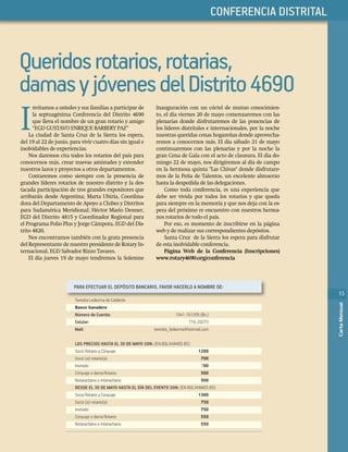 15
CartaMensual
PHASELLUS
15
CartaMensual
LLUSCONFERENCIA DISTRITAL
15
CartaMensual
Queridosrotarios,rotarias,
damasyjóvenesdelDistrito4690
I
nvitamos a ustedes y sus familias a participar de
la septuagésima Conferencia del Distrito 4690
que lleva el nombre de un gran rotario y amigo
“EGD GUSTAVO ENRIQUE BARBERY PAZ”
La ciudad de Santa Cruz de la Sierra los espera,
del 19 al 22 de junio, para vivir cuatro días sin igual e
inolvidables de experiencias.
Nos daremos cita todos los rotarios del país para
conocernos más, crear nuevas amistades y extender
nuestros lazos y proyectos a otros departamentos.
Contaremos como siempre con la presencia de
grandes líderes rotarios de nuestro distrito y la des-
tacada participación de tres grandes expositores que
arribarán desde Argentina; Marta Ubiría, Coordina-
dora del Departamento de Apoyo a Clubes y Distritos
para Sudamérica Meridional; Héctor Mario Denner,
EGD del Distrito 4815 y Coordinador Regional para
el Programa Polio Plus y Jorge Cámpora, EGD del Dis-
trito 4820.
Nos encontramos también con la grata presencia
del Representante de nuestro presidente de Rotary In-
ternacional, EGD Salvador Rizzo Tavares.
El día jueves 19 de mayo tendremos la Solemne
Inauguración con un cóctel de mutuo conocimien-
to, el día viernes 20 de mayo comenzaremos con las
plenarias donde disfrutaremos de las ponencias de
los líderes distritales e internacionales, por la noche
nuestras queridas cenas hogareñas donde aprovecha-
remos a conocernos más. El día sábado 21 de mayo
continuaremos con las plenarias y por la noche la
gran Cena de Gala con el acto de clausura. El día do-
mingo 22 de mayo, nos dirigiremos al día de campo
en la hermosa quinta "Las Chivas" donde disfrutare-
mos de la Peña de Talentos, un excelente almuerzo
hasta la despedida de las delegaciones.
Como toda conferencia, es una experiencia que
debe ser vivida por todos los rotarios y que queda
para siempre en la memoria y que nos deja con la es-
pera del próximo re encuentro con nuestros herma-
nos rotarios de todo el país.
Por eso, es momento de inscribirse en la página
web y de realizar sus correspondientes depósitos.
Santa Cruz de la Sierra los espera para disfrutar
de esta inolvidable conferencia.
Página Web de la Conferencia (Inscripciones)
www.rotary4690.org/conferencia
PARA EFECTUAR EL DEPÓSITO BANCARIO, FAVOR HACERLO A NOMBRE DE:
Teresita Ledezma de Calderón
Banco Ganadero
Número de Cuenta: 1041-161295 (Bs.)
Celular: 716-20273
Mail: teresita_ledezma@hotmail.com
LOS PRECIOS HASTA EL 30 DE MAYO SON: EN BOLIVIANOS BS
Socio Rotario y Cónyuge 1200
Socio (a) rotario(a) 700
Invitado 700
Cónyuge o dama Rotaria 500
Rotaractiano o Interactiano 500
DESDE EL 30 DE MAYO HASTA EL DÍA DEL EVENTO SON: EN BOLIVIANOS BS
Socio Rotario y Conyuge 1300
Socio (a) rotario(a) 750
Invitado 750
Cónyuge o dama Rotaria 550
Rotaractiano o Interactiano 550
 