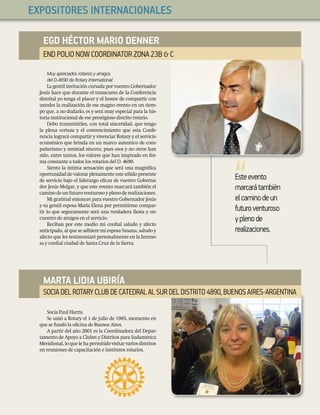18
CartaMensual
EXPOSITORES INTERNACIONALES
Esteevento
marcarátambién
elcaminodeun
futuroventuroso
yplenode
realizaciones.
Muy apreciados rotarios y amigos
del D.4690 de Rotary International:
La gentil invitación cursada por vuestro Gobernador
Jesús hace que durante el transcurso de la Conferencia
distrital yo tenga el placer y el honor de compartir con
ustedes la realización de ese magno evento en un tiem-
po que, a no dudarlo, es y será muy especial para la his-
toria institucional de ese prestigioso distrito rotario.
Debo transmitirles, con total sinceridad, que tengo
la plena certeza y el convencimiento que esta Confe-
rencia logrará compartir y vivenciar Rotary y el servicio
ecuménico que brinda en un marco autentico de com-
pañerismo y amistad sincera; pues esos y no otros han
sido, entre tantos, los valores que han inspirado en for-
ma constante a todos los rotarios del D. 4690.
Siento la íntima sensación que será una magníﬁca
oportunidaddevalorarplenamenteestesólidopresente
de servicio bajo el liderazgo eﬁcaz de vuestro Goberna-
dor Jesús Melgar, y que este evento marcará también el
caminodeunfuturoventurosoyplenoderealizaciones.
Mi gratitud entonces para vuestro Gobernador Jesús
y su gentil esposa María Elena por permitirme compar-
tir lo que seguramente será una verdadera ﬁesta y en-
cuentro de amigos en el servicio.
Reciban por este medio mi cordial saludo y afecto
anticipado, al que se adhiere mi esposa Susana, saludo y
afecto que les testimoniaré personalmente en la hermo-
sa y cordial ciudad de Santa Cruz de la Sierra.
Socia Paul Harris.
Se unió a Rotary el 1 de julio de 1985, momento en
que se fundó la oﬁcina de Buenos Aires.
A partir del año 2001 es la Coordinadora del Depar-
tamento de Apoyo a Clubes y Distritos para Sudamérica
Meridional,loquelehapermitidovisitarvariosdistritos
en reuniones de capacitación e institutos rotarios.
EGD HÉCTOR MARIO DENNER
END POLIO NOW COORDINATOR ZONA23B & C
MARTA LIDIA UBIRÍA
SOCIADELROTARYCLUBDECATEDRALALSURDELDISTRITO4890,BUENOSAIRES ARGENTINA
 