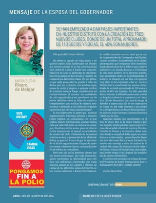 20
CartaMensual
Mis queridas Damas rotarias:
He tenido el agrado de viajar junto a mi
querido esposo Jesús, Gobernador del Distrito
a la hermosa ciudad de La Paz, en visita oﬁcial
a los clubes de la Zona I, donde tuve la oportu-
nidad en mi caso en particular de encontrar-
me con las damas de los Círculos y Comités de
Damas de los diferentes clubes. Por eso prime-
ro que nada quiero dar las gracias a todas las
damas que me recibieron con muchas expre-
siones de cariño y respeto, a quienes retribuí
de la misma manera. Luego manifestarles mi
reconocimientos al conocer sus actividades
de cada organización y ver que tienen sus ob-
jetivos deﬁnidos sobre su labor de servicio y
compañerismo que realizan de manera insti-
tucional y apoyando a sus clubes en los planes
y proyectos que ejecutan constantemente.
Es tan importante el apoyo que nuestras
organizaciones femeninas prestan a nuestros
clubes rotarios, en consonancia con lo que
expresa Rotary Internacional, cuando alienta
paraquecadaclubtomeencuentaaloscónyu-
ges y familiares de los socios, pues su labor se
centra mayormente en apoyar las actividades
de servicio del club, el fomento de la amistad
entrelossociosylapromocióndelosidealesde
Rotary en general. Y eso es lo que he encontra-
do en dichas organizaciones. Grupos de apoyo
con metas y objetivos claros y con mucho inte-
rés de servir a su comunidad.
Pero más allá de las positivas labores que
me fueron presentadas por cada institución,
quiero aprovechar la oportunidad para rati-
ﬁcar mis reﬂexiones comentadas con todas
nuestras damas de los Comités y Círculos de
Damas de las diferentes zonas del Distrito so-
bre nuestra aﬁliación a Rotary International,
en calidad de socias rotarias; tema que es una
de las prioridades del Gobernador del Distrito,
cuandosereﬁerealamembresía delosclubes,
preocupación quecompartoytienecomoﬁna-
lidad adquirir derechos y deberes que conlleva
pertenecer a la Familia Rotaria; y el resultado
ha sido muy positivo en la presente gestión,
pues en muchos clubes se ha incrementado el
número de mujeres en sus ﬁlas. Un ejemplo
muy claro se ha empezado a dar en nuestro
Distrito con la creación de tres nuevos clubes,
donde de un total aproximado de 110 socios y
socias, el 40% son mujeres. Por ello, queridas
damas rotarias, la aﬁliación como socia rotaria
no le quita su derecho a pertenecer a su Comi-
té o Círculo Femenino, sino que le otorga el
derecho a aspirar mas allá de sus expectativa
de dama, no por nada tenemos a una mujer
enlavicepresidenciadeRotaryInternational,y
en nuestras zonas tenemos a nuestra Directora
Celia Cruz de Giay.
Queridas amigas, nos encontramos en el
mes de mayo. Mes de la mujer rotaria, y por
tan singular motivo para las mujeres que servi-
mosalasociedadatravésdenuestrosCírculos,
Comités de Damas y de nuestros clubes rota-
rios, donde se cumple el doble papel, sea como
damas o socias rotarias , quiero hacerles llegar
mis más afectuosas felicitaciones; haciendo ex-
tensivo este mensaje a todas las madres de la
ciudad, del campo, del altiplano, de los valles y
los llanos, y hasta allí donde haya una madre,
una mujer rotaria o no, lleguen las bendicio-
nes de nuestro Divino Dios.
ConcluyoestemensajeconelLemadenues-
tro Presidente de Rotary Internacional, Ron D.
Burton ¡¡¡VIVE ROTARY, CAMBIA VIDAS!!!
Cariños, María Elena
MENSAJE DE LA ESPOSA DEL GOBERNADOR
SE HAN EMPEZADO A DAR PASOS IMPORTANTES
EN NUESTRO DISTRITO CON LA CREACIÓN DE TRES
NUEVOS CLUBES, DONDE DE UN TOTAL APROXIMADO
DE110SOCIOS Y SOCIAS, EL40%SON MUJERES.
MARIA ELENA
Rivero
de Melgar
GOBERNACIÓN DISTRITO 4690
ABRIL: MES DE LA REVISTA ROTARIA MAYO: MES DE LA MUJER ROTARIA
 