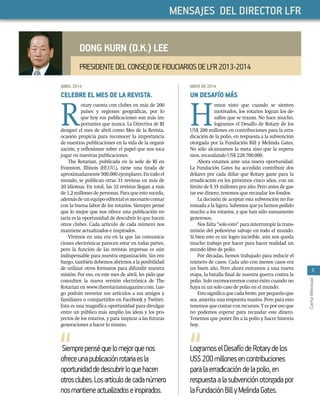 5
CartaMensual
MAYODE2014
UN DESAFÍO MÁS
H
emos visto que cuando se sienten
motivados, los rotarios logran los de-
safíos que se trazan. No hace mucho,
logramos el Desafío de Rotary de los
US$ 200 millones en contribuciones para la erra-
dicación de la polio, en respuesta a la subvención
otorgada por la Fundación Bill y Melinda Gates.
No sólo alcanzamos la meta sino que la supera-
mos, recaudando US$ 228.700.000.
Ahora estamos ante una nueva oportunidad.
La Fundación Gates ha accedido contribuir dos
dólares por cada dólar que Rotary gaste para la
erradicación en los próximos cinco años, con un
límite de $ 35 millones por año. Pero antes de gas-
tar ese dinero, tenemos que recaudar los fondos.
La decisión de aceptar esta subvención no fue
tomada a la ligera. Sabemos que ya hemos pedido
mucho a los rotarios, y que han sido sumamente
generosos.
Nos falta “solo esto” para interrumpir la trans-
misión del poliovirus salvaje en todo el mundo.
Si bien este es un logro increíble, aún nos queda
mucho trabajo por hacer para hacer realidad un
mundo libre de polio.
Por décadas, hemos trabajado para reducir el
número de casos. Cada año con menos casos era
un buen año. Pero ahora entramos a una nueva
etapa, la batalla ﬁnal de nuestra guerra contra la
polio. Solo reconoceremos como éxito cuando no
haya ni un solo caso de polio en el mundo.
Estosigniﬁcaquecadabrote,porpequeñoque
sea, amerita una respuesta masiva. Pero para esto
tenemos que contar con recursos. Y es por eso que
no podemos esperar para recaudar este dinero.
Tenemos que poner ﬁn a la polio y hacer historia
hoy.
ABRIL2014
CELEBRE EL MES DE LA REVISTA.
R
otary cuenta con clubes en más de 200
países y regiones geográﬁcas, por lo
que hoy sus publicaciones son más im-
portantes que nunca. La Directiva de RI
designó el mes de abril como Mes de la Revista,
ocasión propicia para reconocer la importancia
de nuestras publicaciones en la vida de la organi-
zación, y reﬂexionar sobre el papel que nos toca
jugar en nuestras publicaciones.
The Rotarian, publicada en la sede de RI en
Evanston, Illinois (EE.UU.), tiene una tirada de
aproximadamente500.000ejemplares.Entodoel
mundo, se publican otras 31 revistas en más de
20 idiomas. En total, las 32 revistas llegan a más
de 1,2 millones de personas. Para que esto suceda,
ademásdeunequipoeditorialesnecesariocontar
con la buena labor de los rotarios. Siempre pensé
que lo mejor que nos ofrece una publicación ro-
taria es la oportunidad de descubrir lo que hacen
otros clubes. Cada artículo de cada número nos
mantiene actualizados e inspirados.
Vivimos en una era en la que las comunica-
ciones electrónicas parecen estar en todas partes,
pero la función de las revistas impresas es aún
indispensable para nuestra organización. Sin em-
bargo, también debemos abrirnos a la posibilidad
de utilizar otros formatos para difundir nuestra
misión. Por eso, en este mes de abril, les pido que
consulten la nueva versión electrónica de The
Rotarian en www.therotarianmagazine.com. Lue-
go podrán reenviar sus artículos a sus amigos y
familiares o compartirlos en Facebook y Twitter.
Esta es una magníﬁca oportunidad para divulgar
entre un público más amplio las ideas y los pro-
yectos de los rotarios, y para inspirar a las futuras
generaciones a hacer lo mismo.
DONG KURN (D.K.) LEE
PRESIDENTEDELCONSEJODEFIDUCIARIOSDELFR2013-2014
MENSAJES DEL DIRECTOR LFR
LogramoselDesafíodeRotarydelos
US$200millonesencontribuciones
paralaerradicacióndelapolio,en
respuestaalasubvenciónotorgadapor
laFundaciónBillyMelindaGates.
Siemprepenséquelomejorquenos
ofreceunapublicaciónrotariaesla
oportunidaddedescubrirloquehacen
otrosclubes.Losartículodecadanúmero
nosmantieneactualizadoseinspirados.
 
