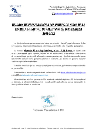 Asociación Deportiva Club Atletismo Torrelavega
                                                              Complejo Oscar Freire S/N (Local IMD Torrelavega)
                                                                                             39300 Torrelavega
                                                                      atletismot@hotmail.com         635481536




REUNIÓN DE PRESENTACIÓN A LOS PADRES DE NIÑOS DE LA
  ESCUELA MUNICIPAL DE ATLETISMO DE TORRELAVEGA
                    2011/2012


   Al inicio del curso escolar queremos hacer una reunión “formal” para informaros de las
novedades de funcionamiento para esta temporada, y responder a las preguntas que queráis.

    El próximo viernes 30 de Septiembre, a las 19.15 horas, en nuestra sede
en el “Oscar Freire” (piso superior, encima del bar de la Sniace) os invitamos a una reunión
de presentación de nuestro club a los padres, nuestros proyectos y donde trataremos los temas
relacionados con este curso que consideramos de su interés. Así mismo nos gustaría escuchar
vuestras sugerencias u opiniones.

   Sabemos lo difícil que es, a veces compaginar actividades, pero tenemos especial interés
en que acudáis.

    Para noticias o novedades podéis mirar en la web del club www.atletismotorrelavega.com
o en el blog atletismotorrelavega.blogspot.com

   Os recordamos a todos, que nos enviéis un correo electrónico para recibir información si
es necesario a atletismot@hotmail.com con el nombre del niño, su año de nacimiento, lo
antes posible si aún no lo han hecho.




Os esperamos.




                                    Torrelavega, 27 de septiembre de 2011




Complejo “Oscar Freire” s/n 39300 TORRELAVEGA – CANTABRIA   Teléfono: 635481536 Correo electrónico: atletismot@hotmail.com.
 