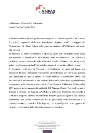 Affidamento dei servizi al volontariato.
Anpas Toscana 7 aprile 2016
L’iniziativa odierna intende promuovere un proficuo confronto pubblico in Toscana
fra ANAC, esponenti della rete istituzionale (Regione, ANCI) e soggetti del
Volontariato e del Terzo Settore sulla questione decisiva dell’affidamento dei servizi
alla persona.
In premessa ci preme sottolineare lo specifico ruolo del volontariato come attore
fondamentale e interlocutore insostituibile nella costruzione di un efficace e
qualificato welfare territoriale, nella solidarietà e nella diffusione del civismo e dei
valori che gli sono propri nell’ottica dello sviluppo di comunità e di beni comuni.
Il problema vede oggi in Toscana, e probabilmente nel resto del Paese, una
situazione del tutto eterogenea relativamente all’affidamento dei servizi alla persona
con procedure di gara d’appalto in alcuni territori, e convenzioni dirette con
associazioni di volontariato in altri territori. Tale confusa situazione è probabilmente
conseguenza della famosa sentenza della Corte Europea di Giustizia del novembre
2007 con cui veniva eccepita la legittimità dell’Accordo Quadro Regionale su cui si
fondava il rapporto tra Regione, AA.SS.LL. e Pubbliche Assistenze, Misericordie e
CRI per il trasporto sanitario in ambulanza. Il rilievo giuridico-legale di tale sentenza
evidenziava una natura commerciale fra la prestazione delle associazioni e la
controprestazione economica della Regione, che si configurava come rapporto di
mercato (a prescindere dall’entità del contenuto economico).
 