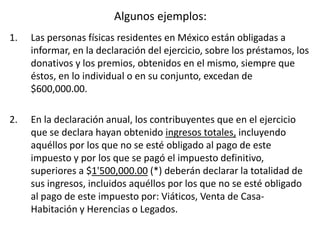 Algunos ejemplos:
1. Las personas físicas residentes en México están obligadas a
informar, en la declaración del ejercicio, sobre los préstamos, los
donativos y los premios, obtenidos en el mismo, siempre que
éstos, en lo individual o en su conjunto, excedan de
$600,000.00.
2. En la declaración anual, los contribuyentes que en el ejercicio
que se declara hayan obtenido ingresos totales, incluyendo
aquéllos por los que no se esté obligado al pago de este
impuesto y por los que se pagó el impuesto definitivo,
superiores a $1'500,000.00 (*) deberán declarar la totalidad de
sus ingresos, incluidos aquéllos por los que no se esté obligado
al pago de este impuesto por: Viáticos, Venta de Casa-
Habitación y Herencias o Legados.
 