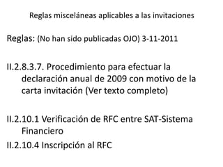 Reglas misceláneas aplicables a las invitaciones
Reglas: (No han sido publicadas OJO) 3-11-2011
II.2.8.3.7. Procedimiento para efectuar la
declaración anual de 2009 con motivo de la
carta invitación (Ver texto completo)
II.2.10.1 Verificación de RFC entre SAT-Sistema
Financiero
II.2.10.4 Inscripción al RFC
 