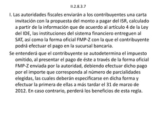 II.2.8.3.7
I. Las autoridades fiscales enviarán a los contribuyentes una carta
invitación con la propuesta del monto a pagar del ISR, calculado
a partir de la información que de acuerdo al artículo 4 de la Ley
del IDE, las instituciones del sistema financiero entreguen al
SAT, así como la forma oficial FMP-Z con la que el contribuyente
podrá efectuar el pago en la sucursal bancaria.
Se entenderá que el contribuyente se autodetermina el impuesto
omitido, al presentar el pago de éste a través de la forma oficial
FMP-Z enviada por la autoridad, debiendo efectuar dicho pago
por el importe que corresponda al número de parcialidades
elegidas, las cuales deberán especificarse en dicha forma y
efectuar la primera de ellas a más tardar el 31 de marzo de
2012. En caso contrario, perderá los beneficios de esta regla.
 