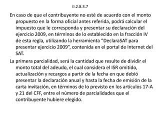 II.2.8.3.7
En caso de que el contribuyente no esté de acuerdo con el monto
propuesto en la forma oficial antes referida, podrá calcular el
impuesto que le corresponda y presentar su declaración del
ejercicio 2009, en términos de lo establecido en la fracción IV
de esta regla, utilizando la herramienta “DeclaraSAT para
presentar ejercicio 2009”, contenida en el portal de Internet del
SAT.
La primera parcialidad, será la cantidad que resulte de dividir el
monto total del adeudo, el cual considera el ISR omitido,
actualización y recargos a partir de la fecha en que debió
presentar la declaración anual y hasta la fecha de emisión de la
carta invitación, en términos de lo previsto en los artículos 17-A
y 21 del CFF, entre el número de parcialidades que el
contribuyente hubiere elegido.
 