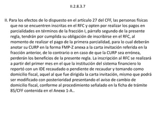 II.2.8.3.7
II. Para los efectos de lo dispuesto en el artículo 27 del CFF, las personas físicas
que no se encuentren inscritas en el RFC y opten por realizar los pagos en
parcialidades en términos de la fracción I, párrafo segundo de la presente
regla, tendrán por cumplida su obligación de inscribirse en el RFC, al
momento de realizar el pago de la primera parcialidad, para lo cual deberán
anotar su CURP en la forma FMP-Z anexa a la carta invitación referida en la
fracción anterior, de lo contrario o en caso de que la CURP sea errónea,
perderán los beneficios de la presente regla. La inscripción al RFC se realizará
a partir del primer mes en el que la institución del sistema financiero lo
reportó con un IDE recaudado o pendiente de recaudar y tomando como
domicilio fiscal, aquel al que fue dirigida la carta invitación, mismo que podrá
ser modificado con posterioridad presentando el aviso de cambio de
domicilio fiscal, conforme al procedimiento señalado en la ficha de trámite
85/CFF contenida en el Anexo 1-A..
 