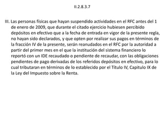 II.2.8.3.7
III. Las personas físicas que hayan suspendido actividades en el RFC antes del 1
de enero de 2009, que durante el citado ejercicio hubiesen percibido
depósitos en efectivo que a la fecha de entrada en vigor de la presente regla,
no hayan sido declarados, y que opten por realizar sus pagos en términos de
la fracción IV de la presente, serán reanudados en el RFC por la autoridad a
partir del primer mes en el que la institución del sistema financiero lo
reportó con un IDE recaudado o pendiente de recaudar, con las obligaciones
pendientes de pago derivadas de los referidos depósitos en efectivo, para lo
cual tributaran en términos de lo establecido por el Título IV, Capitulo IX de
la Ley del Impuesto sobre la Renta.
 