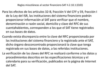 Reglas misceláneas al sector financiero-SAT II.2.10.1 (OJO)
Para los efectos de los artículos 32-B, fracción V del CFF y 59, fracción I
de la Ley del ISR, las instituciones del sistema financiero podrán
proporcionar información al SAT para verificar que el nombre,
denominación o razón social, domicilio y clave del RFC de sus
cuentahabientes, corresponden a los que el SAT tiene registrados
en sus bases de datos.
Cuando exista discrepancia entre la clave del RFC proporcionada por
las instituciones del sistema financiero y la registrada ante el SAT,
dicho órgano desconcentrado proporcionará la clave que tenga
registrada en sus bases de datos, a las referidas instituciones.
La verificación de las claves del RFC se realizará conforme a los datos y
procedimientos descritos en las especificaciones técnicas y el
calendario para su verificación, publicados en la página de Internet
del SAT.
 