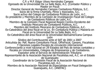C.P. y M.F. Edgar Ulises Hernández Campos
Egresado de la Universidad De La Salle Bajío, A.C. (Contador Público y
Master en Fiscal
Director General de Hernández Campos Contadores Públicos, S.C.
Socio de la firma Chamlaty, Pérez y Asociados, S.C.
Socio activo del Colegio de Contadores Públicos de León, A.C.
Ex presidente y Miembro de la Comisión de Investigación Fiscal del Colegio
de Contadores Públicos de León, A.C.
Miembro de la Comisión Fiscal Regional Región Centro-Occidente del
Instituto Mexicano de Contadores Públicos, A.C.
Miembro del Instituto Mexicano de Contadores Públicos, A.C.
Ex-Catedrático del área fiscal en la Lic. En Contaduría Pública y Maestría en
Fiscal en la Universidad De La Salle Bajío, A.C.
Ex-Catedrático del área fiscal en la Universidad Iberoamericana Campus
León
Síndico del Contribuyente ante el SAT de 2001 a 2007
Articulista de: PaF, Nuevo Consultorio Fiscal, OffixFiscal, Cpware, Fiscalistas
Y Opciones Legales-Fiscales de circulación internacional
Conferenciante a nivel nacional en 29 Estados del País de temas contables y
fiscales en Universidades, Colegios de Empresarios y de Contadores.
Expositor ante el Servicio de Administración Tributaria
Representante de la Asociación Nacional de Fiscalistas.net, A.C. en el Estado
de Guanajuato
Coordinador de la Comisión Fiscal de la Asociación Nacional de
Fiscalistas.net, A.C.
Miembro de la Asociación Nacional de Especialistas en Fiscal Delegación
Guanajuato, A.C. (ANEFAC)
 