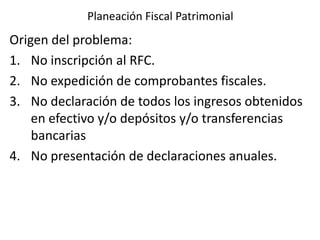 Planeación Fiscal Patrimonial
Origen del problema:
1. No inscripción al RFC.
2. No expedición de comprobantes fiscales.
3. No declaración de todos los ingresos obtenidos
en efectivo y/o depósitos y/o transferencias
bancarias
4. No presentación de declaraciones anuales.
 