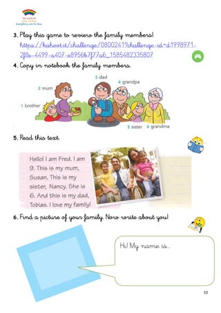 10
3. Play this game to review the family members!
https://kahoot.it/challenge/0800241?challenge-id=d1998971-
2f8e-4499-a407-e8956b7f77a6_1585482335807
4. Copy in notebook the family members.
5. Read this text.
6. Find a picture of your family. Now write about you!
Hi! My name is…
 