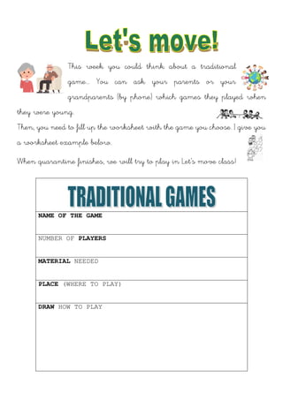 This week you could think about a traditional
game... You can ask your parents or your
grandparents (by phone) which games they played when
they were young.
Then, you need to fill up the worksheet with the game you choose. I give you
a worksheet example below.
When quarantine finishes, we will try to play in Let’s move class!
NAME OF THE GAME
NUMBER OF PLAYERS
MATERIAL NEEDED
PLACE (WHERE TO PLAY)
DRAW HOW TO PLAY
 
