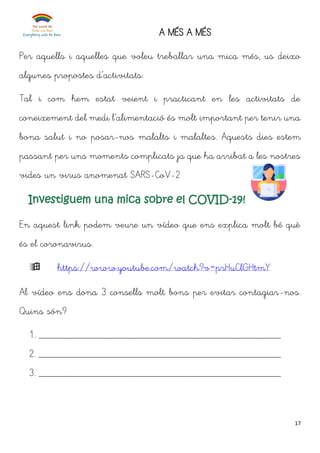 17
A MÉS A MÉS
Per aquells i aquelles que voleu treballar una mica més, us deixo
algunes propostes d’activitats:
Tal i com hem estat veient i practicant en les activitats de
coneixement del medi l’alimentació és molt important per tenir una
bona salut i no posar-nos malalts i malaltes. Aquests dies estem
passant per uns moments complicats ja que ha arribat a les nostres
vides un virus anomenat SARS-CoV-2
Investiguem una mica sobre el COVID-19!
En aquest link podem veure un vídeo que ens explica molt bé què
és el coronavirus.
 https://www.youtube.com/watch?v=prHuClGHtmY
Al vídeo ens dona 3 consells molt bons per evitar contagiar-nos.
Quins són?
1. _______________________________________________
2. _______________________________________________
3. _______________________________________________
 