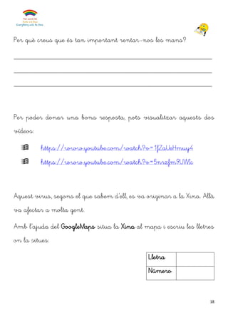 18
Per què creus que és tan important rentar-nos les mans?
______________________________________________________
______________________________________________________
______________________________________________________
Per poder donar una bona resposta, pots visualitzar aquests dos
vídeos:
 https://www.youtube.com/watch?v=1fZaUeHmuy4
 https://www.youtube.com/watch?v=5nrzfm9UWIc
Aquest virus, segons el que sabem d’ell, es va originar a la Xina. Allà
va afectar a molta gent.
Amb l’ajuda del GoogleMaps situa la Xina al mapa i escriu les lletres
on la situes:
Lletra
Número
 