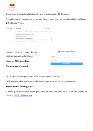 2
A continuació adjuntem la feina a fer per la setmana del 30 de març.
Per poder fer les tasques correctament és necessari que entreu a la plataforma Weeras
de l’editorial Teide.
Haureu d’entrar amb l’usuari i
contrasenya que us facilitem:
Usuario: 2@lesarrels.cat
Contrasenya: alumne2
Un cop dins, heu de posar-vos al llibre que voleu treballar.
Caldrà escriure les activitats a la llibreta i a la tornada a l’escola presentar-la.
Aquesta feina és obligatòria.
Si teniu qualsevol dubte podeu posar-vos en contacte amb mi a través del correu de
l’escola: c5009356@xtec.cat
 