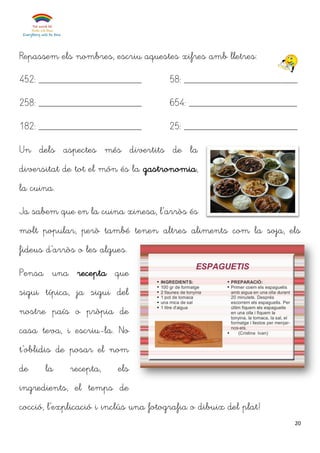 20
Repassem els nombres, escriu aquestes xifres amb lletres:
452: ____________________
258: ____________________
182: ____________________
58: ______________________
654: _____________________
25: ______________________
Un dels aspectes més divertits de la
diversitat de tot el món és la gastronomia,
la cuina.
Ja sabem que en la cuina xinesa, l’arròs és
molt popular, però també tenen altres aliments com la soja, els
fideus d’arròs o les algues.
Pensa una recepta que
sigui típica, ja sigui del
nostre país o pròpia de
casa teva, i escriu-la. No
t’oblidis de posar el nom
de la recepta, els
ingredients, el temps de
cocció, l’explicació i inclús una fotografia o dibuix del plat!
 
