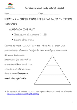 3
Coneixement del medi natural i social
Nom........................................................................... Data...........................................
UNITAT – 2 – CIÈNCIES SOCIALS I DE LA NATURALESA 2- EDITORIAL
TEIDE ONLINE
ALIMENTACIÓ, COS I SALUT
 Classifiquem els aliments (1) i (2)
 Elabora el teu menú
Després de practicar amb l’activitat online, has de crear una
piràmide dels aliments. Pots fer-la com tu vulguis, enganxant
dibuixos d’aliments,
fotografies que pots trobar
a revistes, dibuixant-los tu
o inclús amb els aliments
de la cuineta! Imagina i
crea la teva piràmide.
 En aquest link podràs repassar conceptes relacionats amb els aliments.
https://www.youtube.com/watch?v=g4Zhc2JH9Wg
.
.
.
 