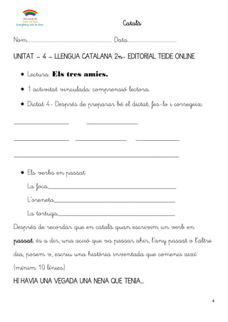 4
Català
Nom........................................................................... Data...........................................
UNITAT – 4 – LLENGUA CATALANA 2n- EDITORIAL TEIDE ONLINE
 Lectura: Els tres amics.
 1 activitat vinculada: comprensió lectora.
 Dictat 4- Després de preparar bé el dictat, fes-lo i corregeix:
_______________ ______________
_______________ ______________ ____________
_____________________________________________
 Els verbs en passat
La foca___________________________________
L’oreneta_________________________________
La tortuga________________________________
Després de recordar que en català quan escrivim un verb en
passat, és a dir, una acció que va passar ahir, l’any passat o l’altre
dia, posem v, escriu una història inventada que comenci així:
(mínim 10 línies)
HI HAVIA UNA VEGADA UNA NENA QUE TENIA...
 