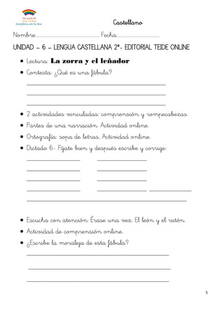 5
Castellano
Nombre.......................................................... Fecha.......................................
UNIDAD – 6 – LENGUA CASTELLANA 2º- EDITORIAL TEIDE ONLINE
 Lectura: La zorra y el leñador
 Contesta: ¿Qué es una fábula?
_______________________________________
_______________________________________
_______________________________________
 2 actividades vinculadas: comprensión y rompecabezas.
 Partes de una narración. Actividad online.
 Ortografía: sopa de letras. Actividad online.
 Dictado 6- Fíjate bien y después escribe y corrige:
_______________ ______________
_______________ ______________
_______________ ______________
_______________ ______________ ____________
_____________________________________________
 Escucha con atención: Érase una vez. El león y el ratón.
 Actividad de comprensión online.
 ¿Escribe la moraleja de esta fábula?
________________________________________
________________________________________
________________________________________
 