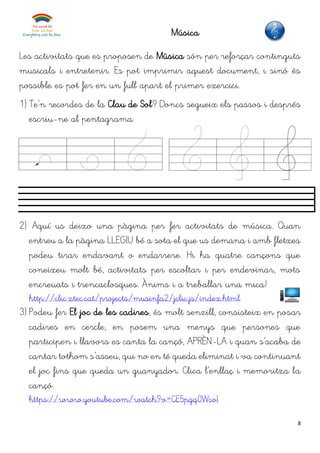 8
Música
Les activitats que es proposen de Música són per reforçar continguts
musicals i entretenir. Es pot imprimir aquest document, i sinó és
possible es pot fer en un full apart el primer exercici.
1) Te’n recordes de la Clau de Sol? Doncs segueix els passos i després
escriu-ne al pentagrama.
2) Aquí us deixo una pàgina per fer activitats de música. Quan
entreu a la pàgina LLEGIU bé a sota el que us demana i amb fletxes
podeu tirar endavant o endarrere. Hi ha quatre cançons que
coneixeu molt bé, activitats per escoltar i per endevinar, mots
encreuats i trencaclosques. Ànims i a treballar una mica!
http://clic.xtec.cat/projects/musinfa2/jclic.js/index.html
3) Podeu fer El joc de les cadires, és molt senzill, consisteix en posar
cadires en cercle, en posem una menys que persones que
participen i llavors es canta la cançó, APRÈN-LA i quan s’acaba de
cantar tothom s’asseu, qui no en té queda eliminat i va continuant
el joc fins que queda un guanyador. Clica l’enllaç i memoritza la
cançó.
https://www.youtube.com/watch?v=CE5pgq0WcoI
 