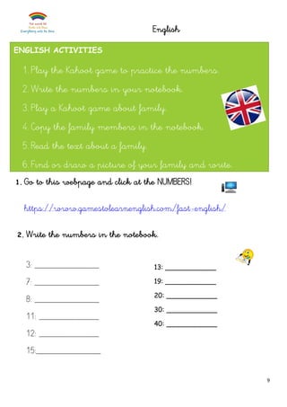 9
English
1. Go to this webpage and click at the NUMBERS!
https://www.gamestolearnenglish.com/fast-english/
2. Write the numbers in the notebook.
3: ______________
7: ______________
8: ______________
11: _____________
12: _____________
15:______________
ENGLISH ACTIVITIES
1. Play the Kahoot game to practice the numbers.
2. Write the numbers in your notebook.
3. Play a Kahoot game about family.
4. Copy the family members in the notebook.
5. Read the text about a family.
6. Find or draw a picture of your family and write.
13: ____________
19: ____________
20: ____________
30: ____________
40: ____________
 