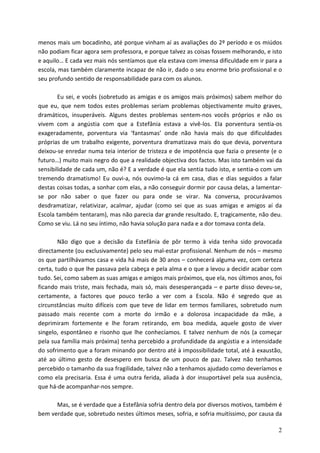 menos mais um bocadinho, até porque vinham aí as avaliações do 2º período e os miúdos
não podiam ficar agora sem professora, e porque talvez as coisas fossem melhorando, e isto
e aquilo… E cada vez mais nós sentíamos que ela estava com imensa dificuldade em ir para a
escola, mas também claramente incapaz de não ir, dado o seu enorme brio profissional e o
seu profundo sentido de responsabilidade para com os alunos.

        Eu sei, e vocês (sobretudo as amigas e os amigos mais próximos) sabem melhor do
que eu, que nem todos estes problemas seriam problemas objectivamente muito graves,
dramáticos, insuperáveis. Alguns destes problemas sentem-nos vocês próprios e não os
vivem com a angústia com que a Estefânia estava a vivê-los. Ela porventura sentia-os
exageradamente, porventura via ‘fantasmas’ onde não havia mais do que dificuldades
próprias de um trabalho exigente, porventura dramatizava mais do que devia, porventura
deixou-se enredar numa teia interior de tristeza e de impotência que fazia o presente (e o
futuro…) muito mais negro do que a realidade objectiva dos factos. Mas isto também vai da
sensibilidade de cada um, não é? E a verdade é que ela sentia tudo isto, e sentia-o com um
tremendo dramatismo! Eu ouvi-a, nós ouvimo-la cá em casa, dias e dias seguidos a falar
destas coisas todas, a sonhar com elas, a não conseguir dormir por causa delas, a lamentar-
se por não saber o que fazer ou para onde se virar. Na conversa, procurávamos
desdramatizar, relativizar, acalmar, ajudar (como sei que as suas amigas e amigos aí da
Escola também tentaram), mas não parecia dar grande resultado. E, tragicamente, não deu.
Como se viu. Lá no seu íntimo, não havia solução para nada e a dor tomava conta dela.

        Não digo que a decisão da Estefânia de pôr termo à vida tenha sido provocada
directamente (ou exclusivamente) pelo seu mal-estar profissional. Nenhum de nós – mesmo
os que partilhávamos casa e vida há mais de 30 anos – conhecerá alguma vez, com certeza
certa, tudo o que lhe passava pela cabeça e pela alma e o que a levou a decidir acabar com
tudo. Sei, como sabem as suas amigas e amigos mais próximos, que ela, nos últimos anos, foi
ficando mais triste, mais fechada, mais só, mais desesperançada – e parte disso deveu-se,
certamente, a factores que pouco terão a ver com a Escola. Não é segredo que as
circunstâncias muito difíceis com que teve de lidar em termos familiares, sobretudo num
passado mais recente com a morte do irmão e a dolorosa incapacidade da mãe, a
deprimiram fortemente e lhe foram retirando, em boa medida, aquele gosto de viver
singelo, espontâneo e risonho que lhe conhecíamos. E talvez nenhum de nós (a começar
pela sua família mais próxima) tenha percebido a profundidade da angústia e a intensidade
do sofrimento que a foram minando por dentro até à impossibilidade total, até à exaustão,
até ao último gesto de desespero em busca de um pouco de paz. Talvez não tenhamos
percebido o tamanho da sua fragilidade, talvez não a tenhamos ajudado como deveríamos e
como ela precisaria. Essa é uma outra ferida, aliada à dor insuportável pela sua ausência,
que há-de acompanhar-nos sempre.

      Mas, se é verdade que a Estefânia sofria dentro dela por diversos motivos, também é
bem verdade que, sobretudo nestes últimos meses, sofria, e sofria muitíssimo, por causa da

                                                                                         2
 