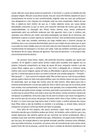 escola. Não por causa dessa escola em particular: à ‘Sá Couto’ e a quem aí trabalha ela não
poupava elogios. Não por causa dessa escola, mas por causa DA ESCOLA, daquilo em que a
escola/sistema de ensino se vem transformando, exigindo cada vez mais aos professores
mas obrigando-os a dar resposta em condições cada vez mais complicadas. Sabem do que
falo, e sabem-no bem melhor do que eu. E todos sabemos como, por causa destas
dificuldades crescentes (a que se soma uma chocante demissão de muitos pais das suas
responsabilidades na educação dos filhos) nestes últimos anos, tantos professores
apaixonados pela sua profissão acabaram por não aguentar mais e por ir embora, por
antecipar uma reforma, por meter uma baixa prolongada, por deixar de se interessar, por
desmotivar e passar a cumprir apenas os ‘serviços mínimos’, face ao desencanto acumulado.
        Isto, tudo isto, também contribuiu em larga medida para o enorme cansaço da
Estefânia, para a sua crescente desmotivação, para os seus medos do que viesse por aí, para
a sua cada vez maior solidão, para um mal-estar cada vez mais frequente e intenso que se foi
transformando em desespero e em beco sem saída. Tudo isto também contribuiu para que
ela deixasse de ser capaz, deixasse de aguentar. Para que ela desistisse – e da própria vida,
como dramaticamente desistiu.

        Ao escrever estas linhas, repito, não pretendo encontrar culpados por aquilo que
sucedeu. Se há alguém a quem posso atribuir culpas pelo sucedido, esse alguém sou eu
próprio. Enquanto companheiro ao longo de quase 40 anos, enquanto marido e pai das
nossas filhas, julgava que a conhecia bem, mas tinha a obrigação de a conhecer ainda
melhor, pois nunca imaginei, apesar de todas as dificuldades e agruras, que pudesse fazer o
que fez. E ainda hoje passo os dias e as noites à volta de uma simples pergunta – “Porquê?...
Mas porquê?...” – que nunca terá resposta cabal. Mas sei bem que eu, mais do que qualquer
pessoa, podia e devia ter feito mais pela Estefânia, quer nos últimos meses em que a tristeza
foi alastrando, quer ao longo dos muitos anos de vida comum. Olho agora para trás e
lamento profundamente o muito que podia ter feito e não fiz para que ela se sentisse ainda
mais amada, mais acompanhada, mais querida, mais apoiada, mais compreendida, mais com
a certeza de que podia contar comigo, connosco, para tudo o que quisesse, e que juntos, nós
os dois mais as nossas filhas, com todo o amor que lhe temos, iríamos encontrar maneira de
ultrapassar os problemas. Sinto esta culpa, hei-de senti-la sempre e por vezes mal aguento a
dor enorme que ela me causa, até porque não posso voltar atrás e fazer melhor o que não
fiz bem. E a única coisa que hoje posso fazer é tentar cuidar o melhor possível das nossas
duas filhas onde a vida da Estefânia se mantém e se prolonga, e, através delas, procurar
compensar um pouco o tanto que deixei por fazer no passado.
        Para além de mim próprio, não quero, portanto, culpar nada nem ninguém pela
dramática decisão que a Estefânia acabou por tomar. Sei também, volto a dizê-lo, que o seu
estado depressivo não advinha apenas do seu mal-estar em termos profissionais. Mas a
verdade é que esse mal-estar também teve aqui, infelizmente, um papel muito relevante. E
por isso quis, de coração aberto e com grande amizade, partilhar convosco estas reflexões,
para que todos tomemos, se possível, um pouco mais de consciência de como certas coisas
podem fazer tão mal às pessoas, a ponto de as levar a estados de absoluta impotência e de

                                                                                           3
 