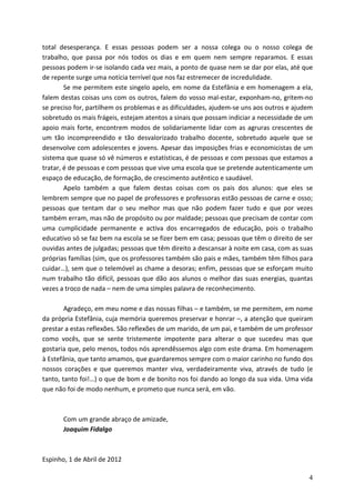 total desesperança. E essas pessoas podem ser a nossa colega ou o nosso colega de
trabalho, que passa por nós todos os dias e em quem nem sempre reparamos. E essas
pessoas podem ir-se isolando cada vez mais, a ponto de quase nem se dar por elas, até que
de repente surge uma notícia terrível que nos faz estremecer de incredulidade.
        Se me permitem este singelo apelo, em nome da Estefânia e em homenagem a ela,
falem destas coisas uns com os outros, falem do vosso mal-estar, exponham-no, gritem-no
se preciso for, partilhem os problemas e as dificuldades, ajudem-se uns aos outros e ajudem
sobretudo os mais frágeis, estejam atentos a sinais que possam indiciar a necessidade de um
apoio mais forte, encontrem modos de solidariamente lidar com as agruras crescentes de
um tão incompreendido e tão desvalorizado trabalho docente, sobretudo aquele que se
desenvolve com adolescentes e jovens. Apesar das imposições frias e economicistas de um
sistema que quase só vê números e estatísticas, é de pessoas e com pessoas que estamos a
tratar, é de pessoas e com pessoas que vive uma escola que se pretende autenticamente um
espaço de educação, de formação, de crescimento autêntico e saudável.
        Apelo também a que falem destas coisas com os pais dos alunos: que eles se
lembrem sempre que no papel de professores e professoras estão pessoas de carne e osso;
pessoas que tentam dar o seu melhor mas que não podem fazer tudo e que por vezes
também erram, mas não de propósito ou por maldade; pessoas que precisam de contar com
uma cumplicidade permanente e activa dos encarregados de educação, pois o trabalho
educativo só se faz bem na escola se se fizer bem em casa; pessoas que têm o direito de ser
ouvidas antes de julgadas; pessoas que têm direito a descansar à noite em casa, com as suas
próprias famílias (sim, que os professores também são pais e mães, também têm filhos para
cuidar…), sem que o telemóvel as chame a desoras; enfim, pessoas que se esforçam muito
num trabalho tão difícil, pessoas que dão aos alunos o melhor das suas energias, quantas
vezes a troco de nada – nem de uma simples palavra de reconhecimento.

        Agradeço, em meu nome e das nossas filhas – e também, se me permitem, em nome
da própria Estefânia, cuja memória queremos preservar e honrar –, a atenção que queiram
prestar a estas reflexões. São reflexões de um marido, de um pai, e também de um professor
como vocês, que se sente tristemente impotente para alterar o que sucedeu mas que
gostaria que, pelo menos, todos nós aprendêssemos algo com este drama. Em homenagem
à Estefânia, que tanto amamos, que guardaremos sempre com o maior carinho no fundo dos
nossos corações e que queremos manter viva, verdadeiramente viva, através de tudo (e
tanto, tanto foi!…) o que de bom e de bonito nos foi dando ao longo da sua vida. Uma vida
que não foi de modo nenhum, e prometo que nunca será, em vão.



       Com um grande abraço de amizade,
       Joaquim Fidalgo



Espinho, 1 de Abril de 2012

                                                                                         4
 